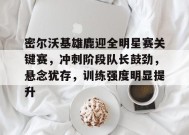 包含密尔沃基雄鹿迎全明星赛关键赛，冲刺阶段队长鼓劲，悬念犹存，训练强度明显提升的词条-九游会登陆
