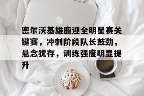 包含密尔沃基雄鹿迎全明星赛关键赛，冲刺阶段队长鼓劲，悬念犹存，训练强度明显提升的词条-九游会登陆