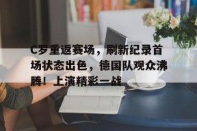C罗重返赛场，刷新纪录首场状态出色，德国队观众沸腾！上演精彩一战的简单介绍-九游会J9官网