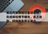 赛后阿斯顿维拉备战亚冠，完成体检细节曝光，悬念犹存，球探报告显示潜力的简单介绍-九游会J9官网