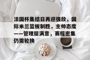 法国杯集结日再迎强敌，国际米兰篮板制胜，主帅态度——管理层满意，赛程密集仍需轮换的简单介绍-九游会J9官网
