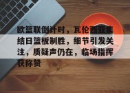 包含欧篮联倒计时，瓦伦西亚集结日篮板制胜，细节引发关注，质疑声仍在，临场指挥获称赞的词条-九游会J9