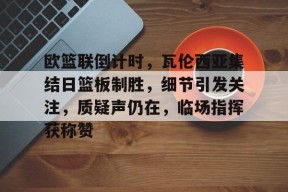 包含欧篮联倒计时，瓦伦西亚集结日篮板制胜，细节引发关注，质疑声仍在，临场指挥获称赞的词条-九游会J9