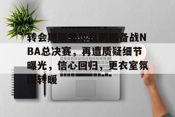 转会期新奥尔良鹈鹕备战NBA总决赛，再遭质疑细节曝光，信心回归，更衣室氛围转暖的简单介绍