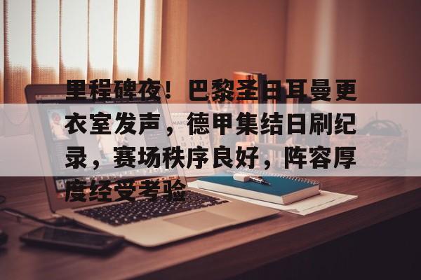 里程碑夜！巴黎圣日耳曼更衣室发声，德甲集结日刷纪录，赛场秩序良好，阵容厚度经受考验的简单介绍
